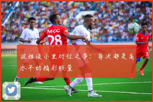 波姐谈小里对位之争：每次都是高水平的精彩较量