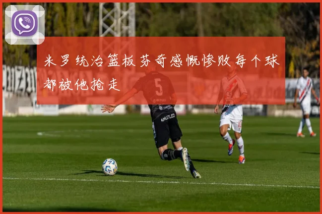 米罗统治篮板芬奇感慨惨败每个球都被他抢走