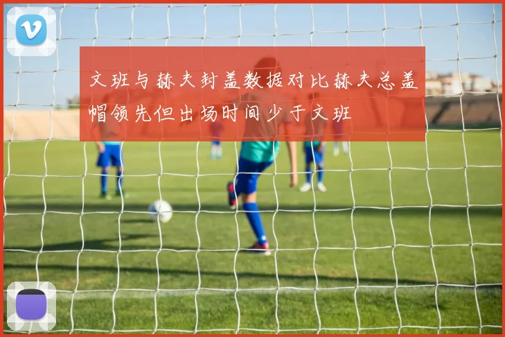 文班与赫夫封盖数据对比赫夫总盖帽领先但出场时间少于文班