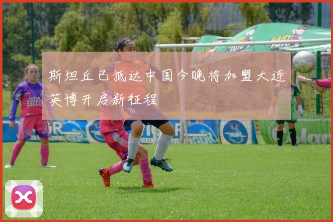 斯坦丘已抵达中国今晚将加盟大连英博开启新征程