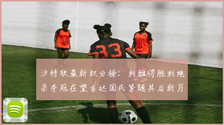 沙特联最新积分榜：利雅得胜利绝杀夺冠在望吉达国民紧随其后新月争夺激烈