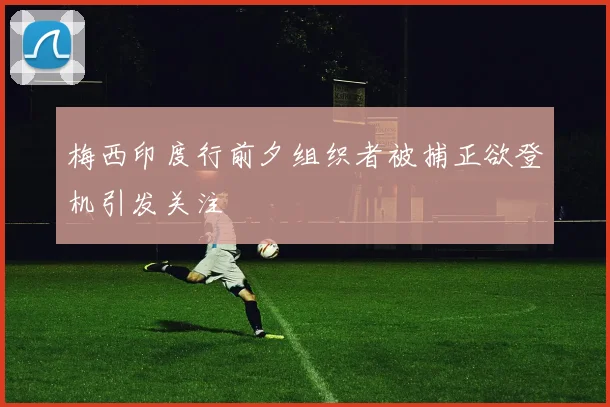 梅西印度行前夕组织者被捕正欲登机引发关注