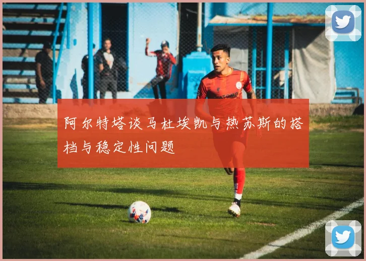 阿尔特塔谈马杜埃凯与热苏斯的搭档与稳定性问题