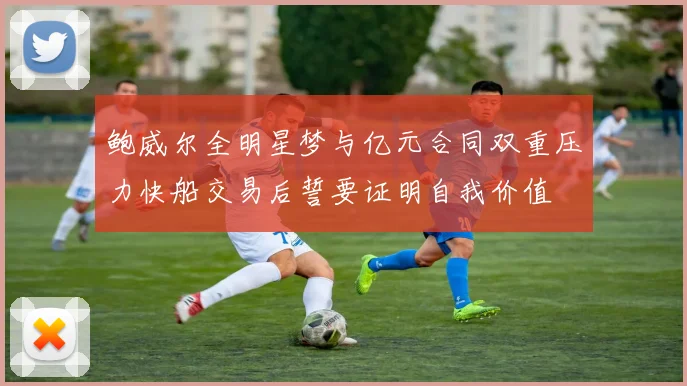 鲍威尔全明星梦与亿元合同双重压力快船交易后誓要证明自我价值