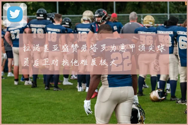 拉诺基亚盛赞劳塔罗为意甲顶尖球员后卫对抗他难度极大