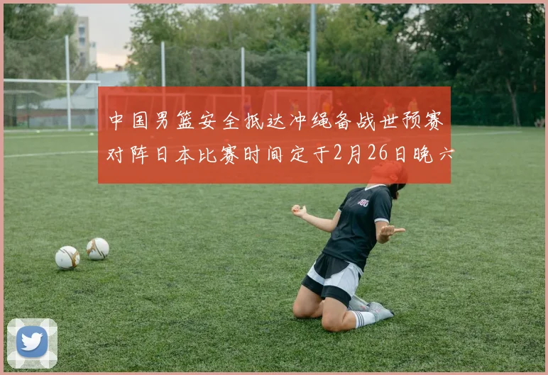中国男篮安全抵达冲绳备战世预赛对阵日本比赛时间定于2月26日晚六点五分
