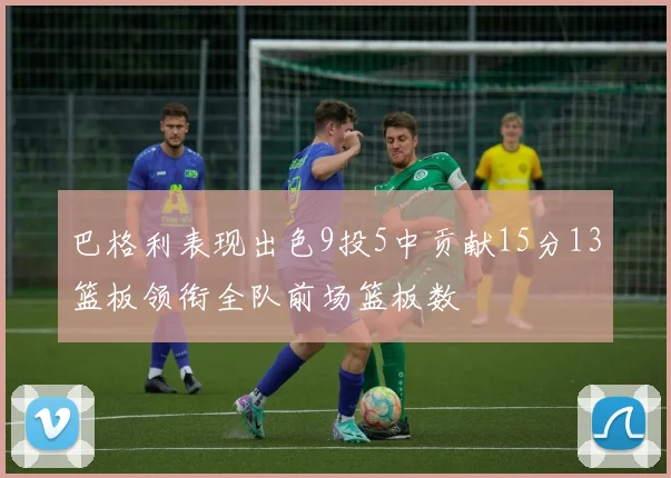 巴格利表现出色9投5中贡献15分13篮板领衔全队前场篮板数