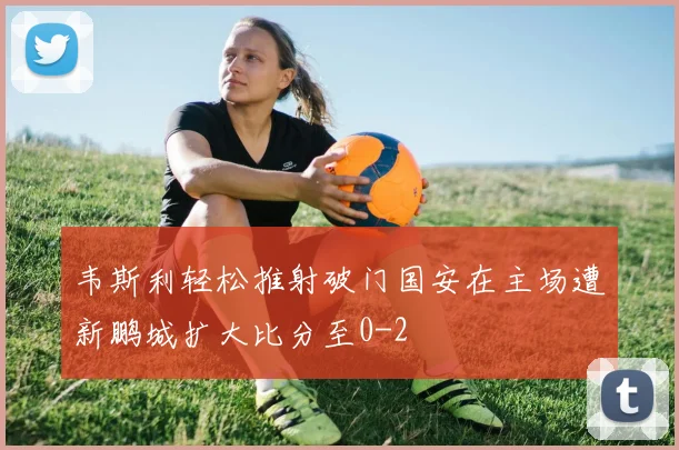 韦斯利轻松推射破门国安在主场遭新鹏城扩大比分至0-2