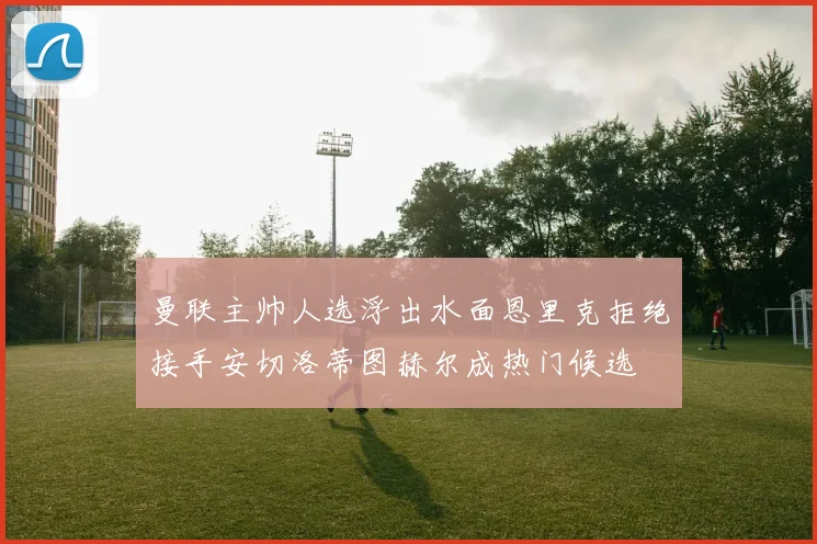 曼联主帅人选浮出水面恩里克拒绝接手安切洛蒂图赫尔成热门候选