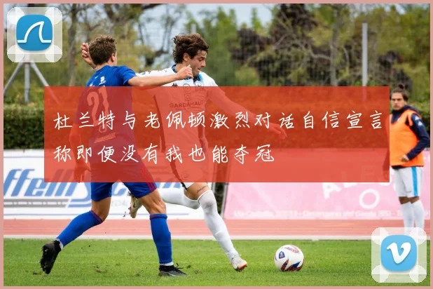 杜兰特与老佩顿激烈对话自信宣言称即便没有我也能夺冠