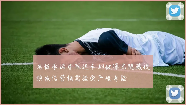 老板承诺夺冠送车却被曝光隐藏视频诚信营销需接受严峻考验