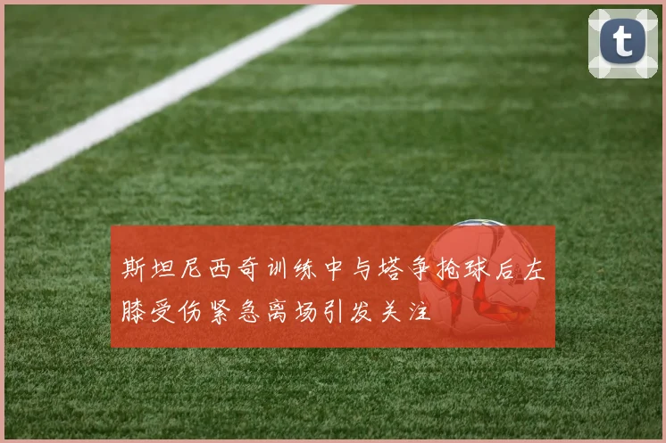 斯坦尼西奇训练中与塔争抢球后左膝受伤紧急离场引发关注