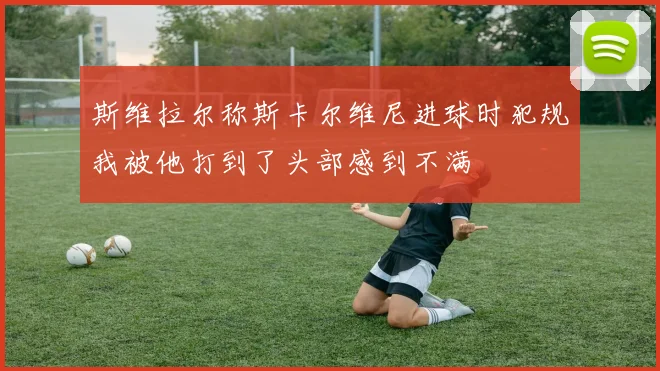 斯维拉尔称斯卡尔维尼进球时犯规我被他打到了头部感到不满
